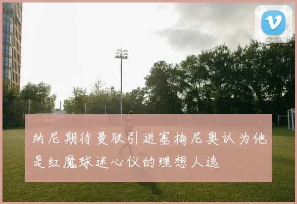 纳尼期待曼联引进塞梅尼奥认为他是红魔球迷心仪的理想人选