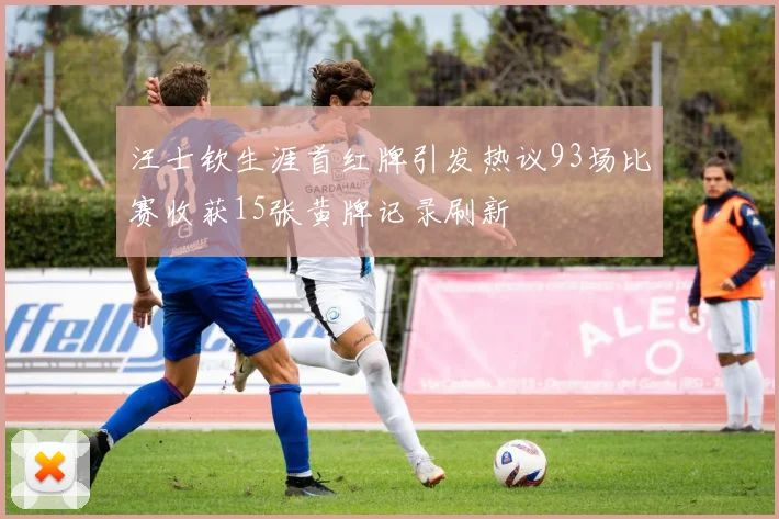 汪士钦生涯首红牌引发热议93场比赛收获15张黄牌记录刷新