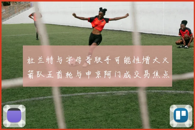 杜兰特与字母哥联手可能性增大火箭队五首轮与申京阿门成交易焦点