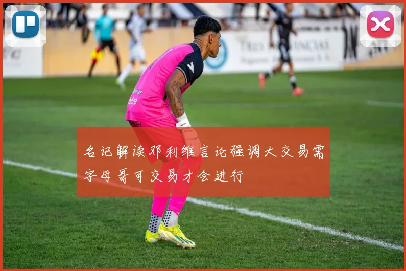 名记解读邓利维言论强调大交易需字母哥可交易才会进行