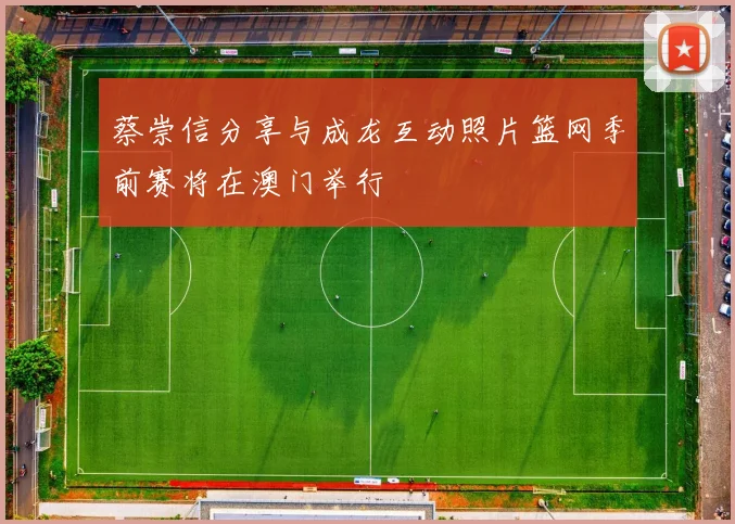 蔡崇信分享与成龙互动照片篮网季前赛将在澳门举行