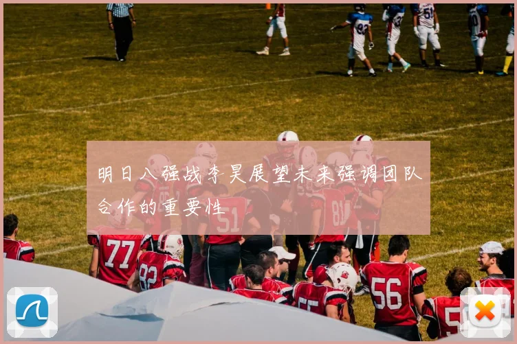 明日八强战李昊展望未来强调团队合作的重要性