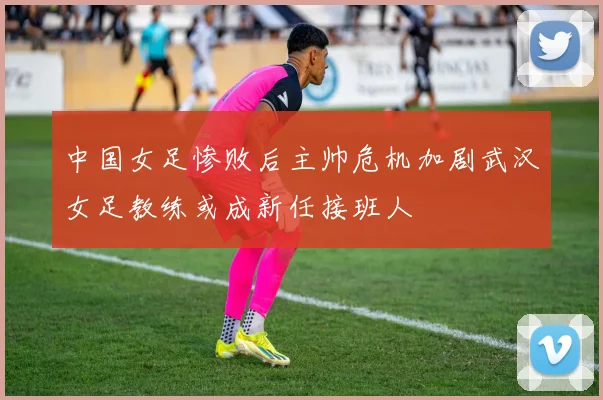 中国女足惨败后主帅危机加剧武汉女足教练或成新任接班人
