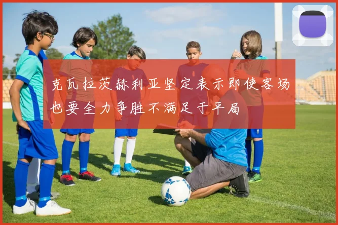 克瓦拉茨赫利亚坚定表示即使客场也要全力争胜不满足于平局