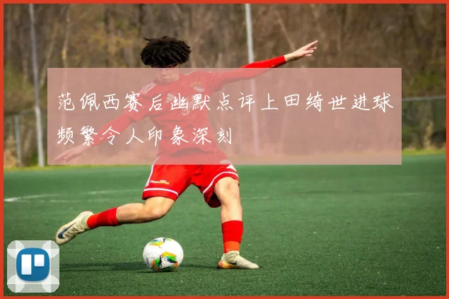 范佩西赛后幽默点评上田绮世进球频繁令人印象深刻