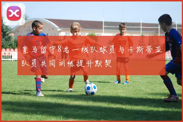 皇马留守8名一线队球员与卡斯蒂亚队员共同训练提升默契