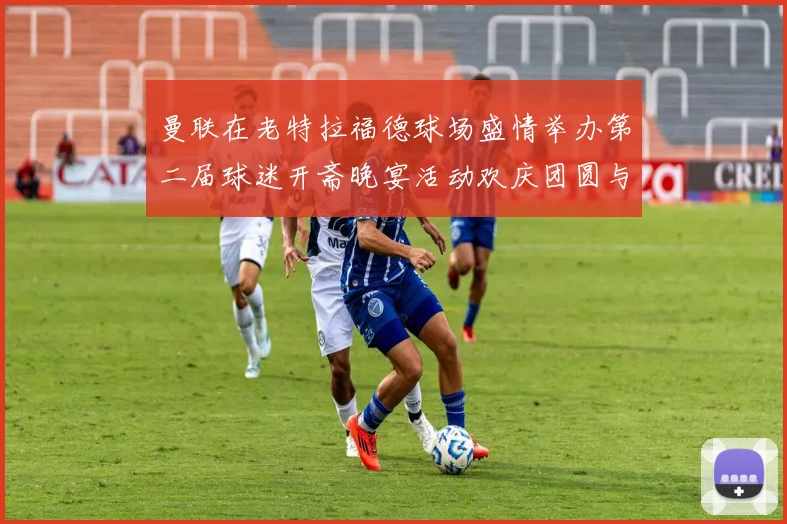 曼联在老特拉福德球场盛情举办第二届球迷开斋晚宴活动欢庆团圆与友谊