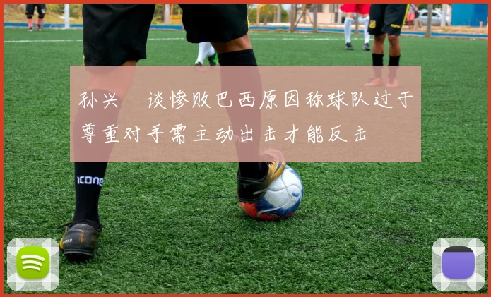 孙兴慜谈惨败巴西原因称球队过于尊重对手需主动出击才能反击