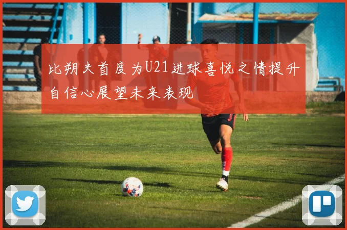 比朔夫首度为U21进球喜悦之情提升自信心展望未来表现