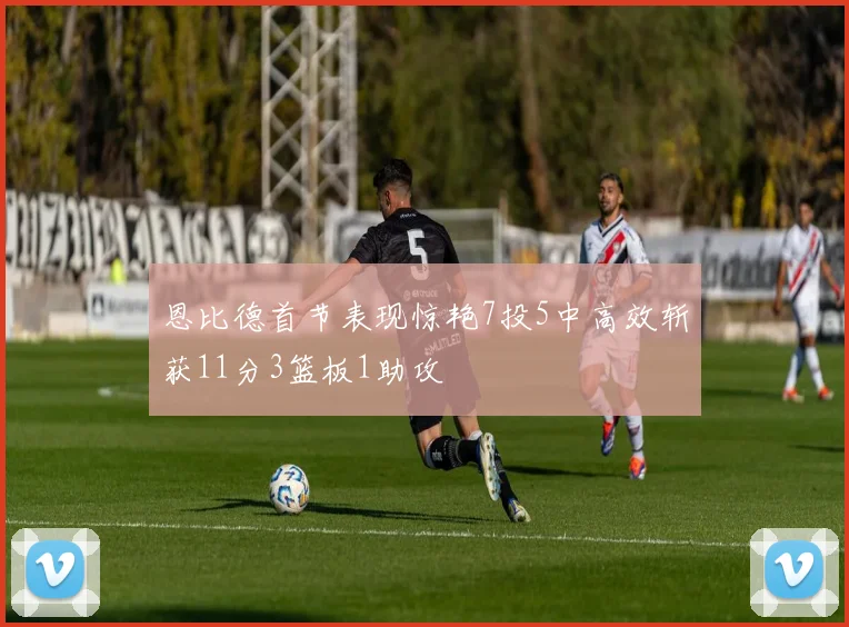 恩比德首节表现惊艳7投5中高效斩获11分3篮板1助攻