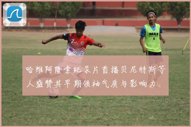 哈维阿隆索纪录片首播贝尼特斯等人盛赞其早期领袖气质与影响力