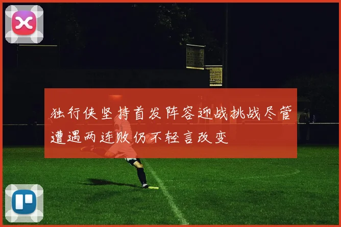 独行侠坚持首发阵容迎战挑战尽管遭遇两连败仍不轻言改变