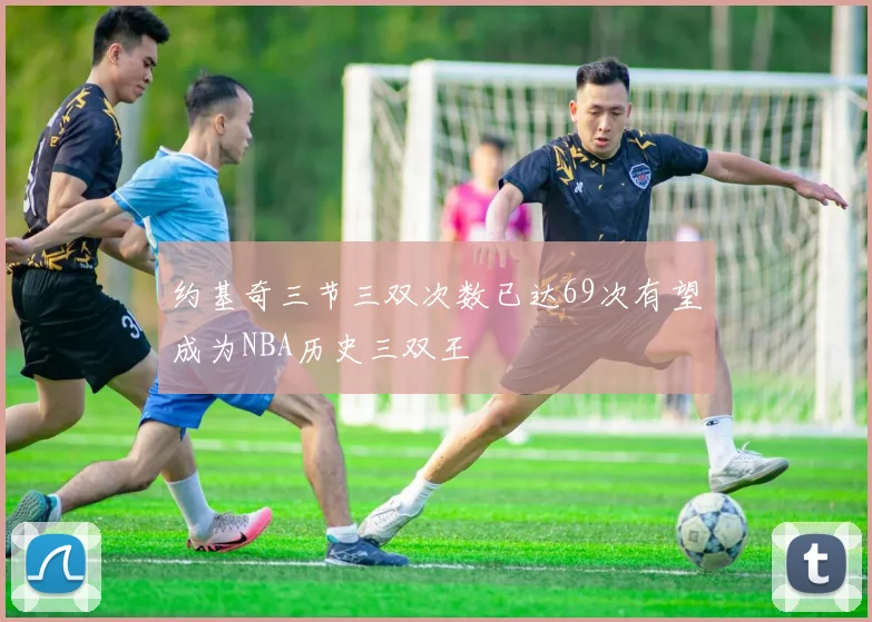 约基奇三节三双次数已达69次有望成为NBA历史三双王