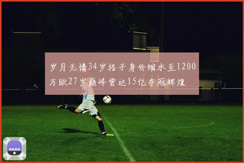 岁月无情34岁格子身价缩水至1200万欧27岁巅峰曾达15亿夺冠辉煌