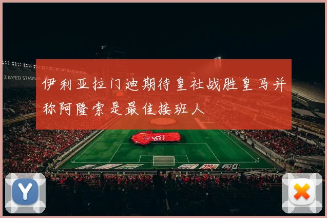 伊利亚拉门迪期待皇社战胜皇马并称阿隆索是最佳接班人