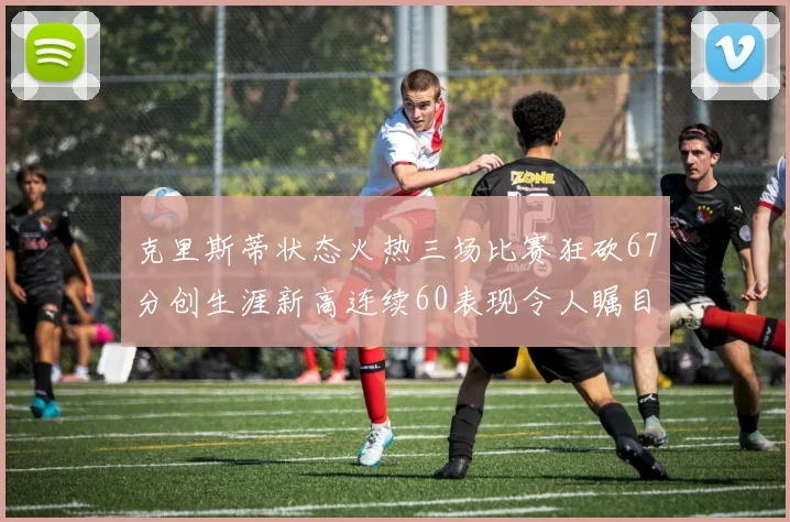 克里斯蒂状态火热三场比赛狂砍67分创生涯新高连续60表现令人瞩目