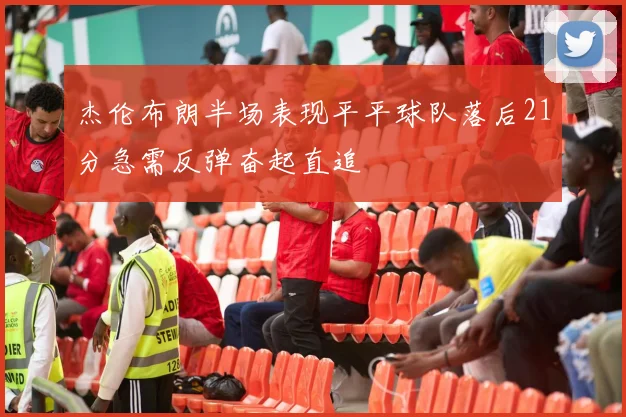 杰伦布朗半场表现平平球队落后21分急需反弹奋起直追