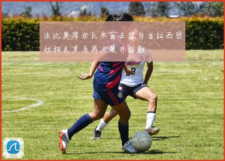 法比奥席尔瓦冬窗去留与吉拉西密切相关罗马再次展开接触