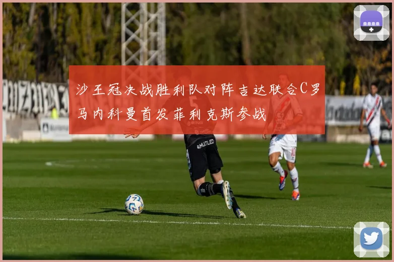 沙王冠决战胜利队对阵吉达联合C罗马内科曼首发菲利克斯参战