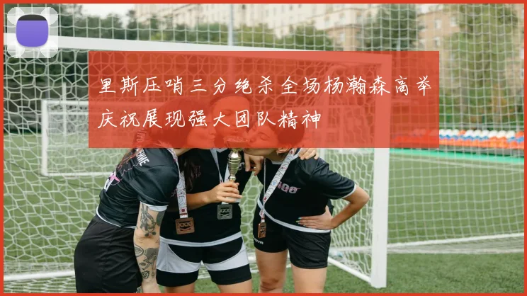 里斯压哨三分绝杀全场杨瀚森高举庆祝展现强大团队精神