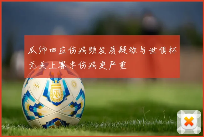 瓜帅回应伤病频发质疑称与世俱杯无关上赛季伤病更严重
