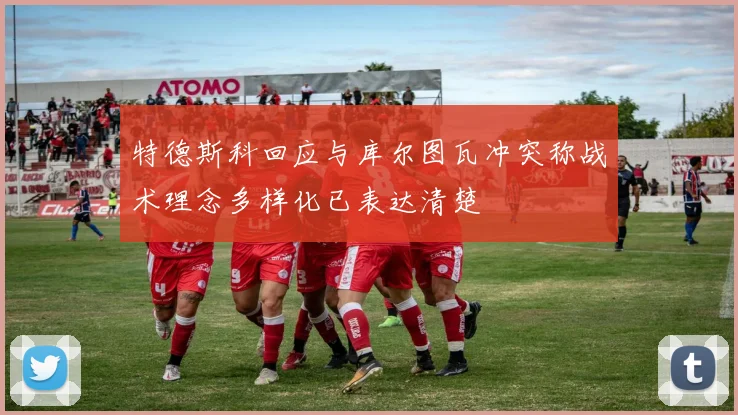 特德斯科回应与库尔图瓦冲突称战术理念多样化已表达清楚
