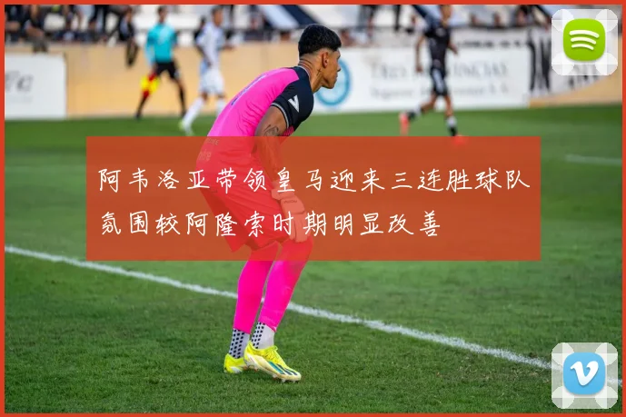 阿韦洛亚带领皇马迎来三连胜球队氛围较阿隆索时期明显改善