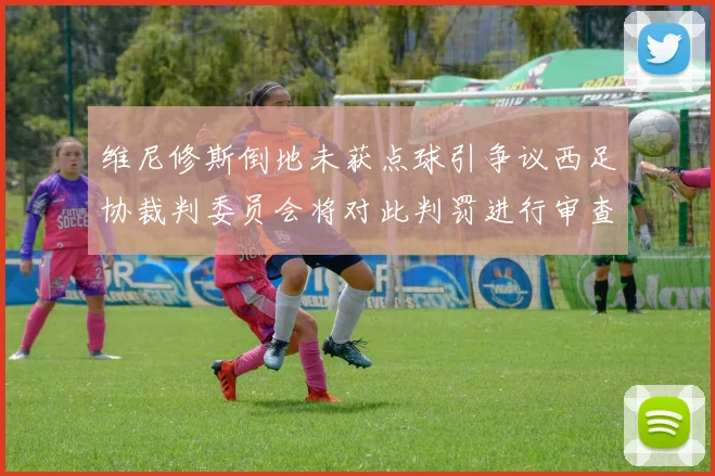 维尼修斯倒地未获点球引争议西足协裁判委员会将对此判罚进行审查